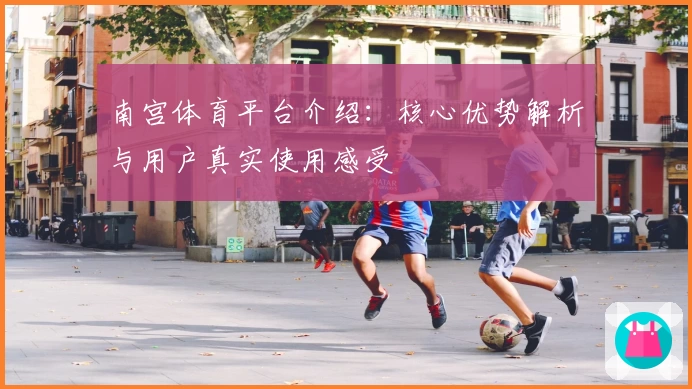南宫体育平台介绍：核心优势解析与用户真实使用感受
